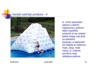20.08.2010.cardo-dd3d12Vanjski sadržaji prostora - 4Usvrhu razonode i zabave u ljetnim mjesecima u jednom dijelu kupališta postaviti će se umjetni ledeni brijeg, koji služi za slobodno penjanje, a opasnosti od ozljeda su relativno male, zbog  male visine, a i vodene površine, koja ublažava padove.