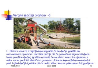 20.08.2010.cardo-dd3d13Vanjski sadržaji prostora  -5U  blizini kućica za iznajmljivanje sagraditi će se dječje igralište sa raznovrsnom opremom. Naročita pažnja biti će posvećena sigurnosti djece. Neke površine dječjeg igrališta opremiti će se sitnim kvarcnim pijeskom, a neke  će se popločiti elastičnim gumenim pločama koje ublažuju eventualni pad. Izgled dječjih igrališta biti će nešto slično kao na prikazanim fotografijama.