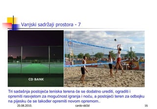 20.08.2010.cardo-dd3d16Vanjski sadržaji prostora - 7Tri sadašnja postojeća teniska terena će se dodatno urediti, ograditi i opremiti rasvjetom za mogućnost igranja i noću, a postojeći teren za odbojku na pijesku će se također opremiti novom opremom..