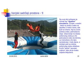 20.08.2010.cardo-dd3d19Vanjski sadržaji prostora - 9Na ovoj slici prikazan je učinak tog “skydive” simulatora. Čovjek u sredini , lebdi na stošcu zraka na otprilike 2 metra visine, dok ljudi sa strane, koji su izvan potiska zraka, jednostavno stoje. Ubacivanje na stožac potisnutog zraka je vrlo jednostavno tako da tehniku uz instruktora vrlo lako savladavaju i mala djeca, a slučajni pad sa stošca potisnutog zraka ublažava  kružni “jastuk” ispunjen zrakom, tako da je svaka ozljeda isključena.
