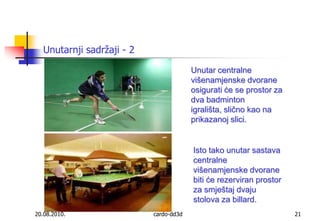 20.08.2010.cardo-dd3d21Unutarnji sadržaji - 2Unutar centralne  višenamjenske dvorane osigurati će se prostor za dva badminton igrališta, slično kao na prikazanoj slici. Isto tako unutar sastava centralne višenamjenske dvorane biti će rezerviran prostor za smještaj dvaju stolova za billard.