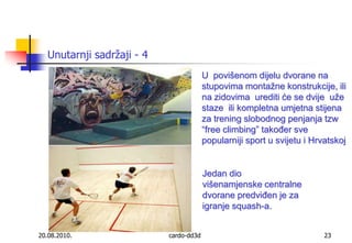 20.08.2010.cardo-dd3d23Unutarnji sadržaji - 4U  povišenom dijelu dvorane na stupovima montažne konstrukcije, ili na zidovima  urediti će se dvije  uže staze  ili kompletna umjetna stijena za trening slobodnog penjanja tzw “freeclimbing” također sve popularniji sport u svijetu i Hrvatskoj Jedan dio višenamjenske centralne dvorane predviđen je za igranje squash-a.