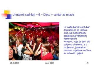 20.08.2010.cardo-dd3d25Unutarnji sadržaji – 6 – Disco – centar za mladeUz caffe-bar ili lunch-bar dograditi će se i disco-club, sa mogućnošću spajanja sa vanjskom natkrivenom terasom, koja će ljeti  biti potpuno otvorena, a u proljetnim, jesenskim i zimskim uvjetima moći će se zatvoriti i grijati. 