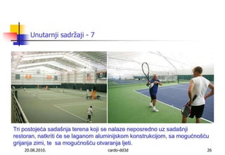 20.08.2010.cardo-dd3d26Unutarnji sadržaji - 7Tri postojeća sadašnja terena koji se nalaze neposredno uz sadašnji restoran, natkriti će se laganom aluminijskom konstrukcijom, sa mogućnošću grijanja zimi, te  sa mogućnošću otvaranja ljeti. 