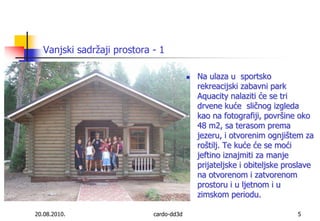 Vanjski sadržaji prostora - 120.08.2010.cardo-dd3d5Na ulaza u  sportsko rekreacijski zabavni park  Aquacity nalaziti će se tri drvene kuće  sličnog izgleda kao na fotografiji, površine oko 48 m2, sa terasom prema jezeru, i otvorenim ognjištem za roštilj. Te kuće će se moći jeftino iznajmiti za manje prijateljske i obiteljske proslave na otvorenom i zatvorenom prostoru i u ljetnom i u zimskom periodu.