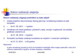 20.08.2010.cardo-dd3d51Rokovi realizacije ulaganjaRokovi realizaciju ulaganja predviđeni su kako slijedi:Izrada projektne dokumentacije idejnog glavnog i izvedbenog projekta za cijeli kompleks 	                                     	                                   -	do 01. 09. 2011.  - 1 godinaIshođenje svih akata građenja i potrebnih uvjeta, revizija i suglasnosti, do početka građenja i priprema za 	-	do 01. 06. 2012. – 2 godineKompletni završetak uređenja kompleksa sa vanjskim i unutarnjim sadržajima	-	do 31.12. 2014.  - 4.25 godine Napomena: 	Iz gore navedenog razvidno je da bi se kompletni investicijski ciklus mogao zaokružiti u roku od 4 odnosno maksimalno 5 godina, od dana stupanja u vlasništvo.