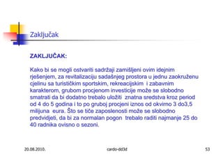 20.08.2010.cardo-dd3d53ZaključakZAKLJUČAK:Kako bi se mogli ostvariti sadržaji zamišljeni ovim idejnim rješenjem, za revitalizaciju sadašnjeg prostora u jednu zaokruženu cjelinu sa turističkim sportskim, rekreacijskim  i zabavnim karakterom, grubom procjenom investicije može se slobodno smatrati da bi dodatno trebalo uložiti  znatna sredstva kroz period od 4 do 5 godina i to po gruboj procjeni iznos od okvirno 3 do3,5 milijuna  eura. Što se tiče zaposlenosti može se slobodno predvidjeti, da bi za normalan pogon  trebalo raditi najmanje 25 do 40 radnika ovisno o sezoni.