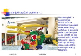 20.08.2010.cardo-dd3d7Vanjski sadržaji prostora - 1Uz samu plažu u neposrednoj blizini, kuća za iznajmljivanje nalaziti će se jedan manji caffe bar,  a jedan dio plaže u periodu ljeta će se koristiti za igre na vodi u vidu manjih tobogana i ostalih sadržaju za manju djecu, nešto slično kao na prikazanoj fotografiji.