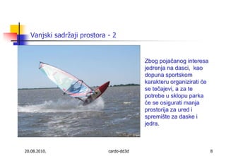 Vanjski sadržaji prostora - 220.08.2010.cardo-dd3d8Zbog pojačanog interesa jedrenja na dasci,  kao dopuna sportskom karakteru organizirati će se tečajevi, a za te potrebe u sklopu parka će se osigurati manja prostorija za ured i spremište za daske i jedra. 
