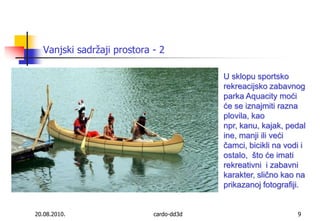 20.08.2010.cardo-dd3d9U sklopu sportsko rekreacijsko zabavnog parka Aquacity moći će se iznajmiti razna plovila, kao npr, kanu, kajak, pedaline, manji ili veći čamci, bicikli na vodi i ostalo,  što će imati  rekreativni  i zabavni karakter, slično kao na prikazanoj fotografiji. Vanjski sadržaji prostora - 2