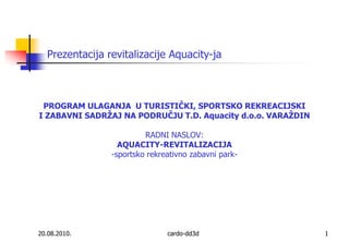 20.08.2010. cardo-dd3d 1 Prezentacija revitalizacije Aquacity-ja PROGRAM ULAGANJA  U TURISTIČKI, SPORTSKO REKREACIJSKI I ZABAVNI SADRŽAJ NA PODRUČJU T.D. Aquacity d.o.o. VARAŽDINRADNI NASLOV:AQUACITY-REVITALIZACIJA-sportsko rekreativno zabavni park- 
