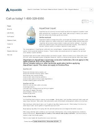 6/1/2015 Aquacide — AquaClear Liquid
http://www.killlakeweeds.com/products/aquaclear­liquid 1/2
About Us Lake Weeds Our Products Reference Charts Contact Us FAQs Request a Brochure
0 Items Cart
Call us today! 1­800­328­9350
Pages
About Us
Lake Weeds
Our Products
Reference Charts
Contact Us
FAQs
Request a Brochure
View Cart
AquaClear Liquid
AquaClear Liquid is a blend of environmentally beneficial microorganisms available in both
pellet and liquid form. AquaClear is a safe, natural, effective way to clean up your pond or
lake front and provide a healthy aquatic environment.
Get the muck out!
AquaClear contains microorganisms which use nitrogen and phosphorous present in water
and bottom sediment to improve water clarity, reduce organic buildup and eliminate odors.
 AquaClear will consume excess nutrients in water and in bottom sediment.  As nutrient
levels drop, balance returns to the water and microbe levels also drop.  Once balance is
restored, continue monthly to maintain a high level of water quality.  
The microorganisms in AquaClear are confirmed to be a non­pathogenic, non­genetically manipulated, non­harmful
species of environmentally beneficial microbes.  These microbes are typically present in all regions of the world and
occur naturally in ponds and lakes.  
AquaClear Liquid works in water containing high or low levels of oxygen.  Optimum results occur in waters with a pH of
6.5 to 8.0, and at temperatures above 40 degrees Fahrenheit.  Waters in most ponds and lakes fall within these ranges.
Organisms in AquaClear Liquid may consume herbicides. Do not apply in the
same physical form at the same time.  
Allow 3 weeks before or after herbicide application before applying
AquaClear Liquid. This does not apply to Cutrine­Plus.
 
AquaClear will:
Reduce and eliminate black anaerobic soil.
Reduce and eliminate decaying organic matter.
Eliminate odor due to organic buildup.
Increase water clarity improving aesthetics.
Increase water quality and ensure good algae balance.
Promote a healthy aquatic environment.
AquaClear will Not:
Harm fish, animals, birds, plants or humans.
Control algae blooms.
Limit water uses including swimming, fishing or irrigation.
Work below 40 degrees Fahrenheit.
Harm fiberglass, aluminum or wood.
Deplete oxygen levels.
Improve Water Quality 
Use AquaClear Liquid weekly to clean up your pond water.  Simply dilute 1 part AquaClear Liquid with 9 parts water and
spray or pour into pond.  Wave action, wind and natural currents will distribute microorganisms uniformly in a few hours.  
When treating an entire body of water, use 1.0 gallon of AquaClear Liquid per acre­ft.  When treating 1/2 or less of an
entire body of water, use 2.0 gallons of AquaClear Liquid per acre­ft.
Begin applying AquaClear in the spring when the water temperature rises to 40 degrees Fahrenheit or warmer.
When using under high stress conditions, such as drought, following heavy rains or during algae blooms, double the
amounts show above.  Repeat weekly for 4 weeks or until desired water quality is achieved.  Continue monthly to
maintain a high level of water quality.  
Water in areas treated with AquaClear has no use restrictions.
Product Variants  1 gallon (treats 0.50 to 1.00 acre­foot) ($79.00)
 