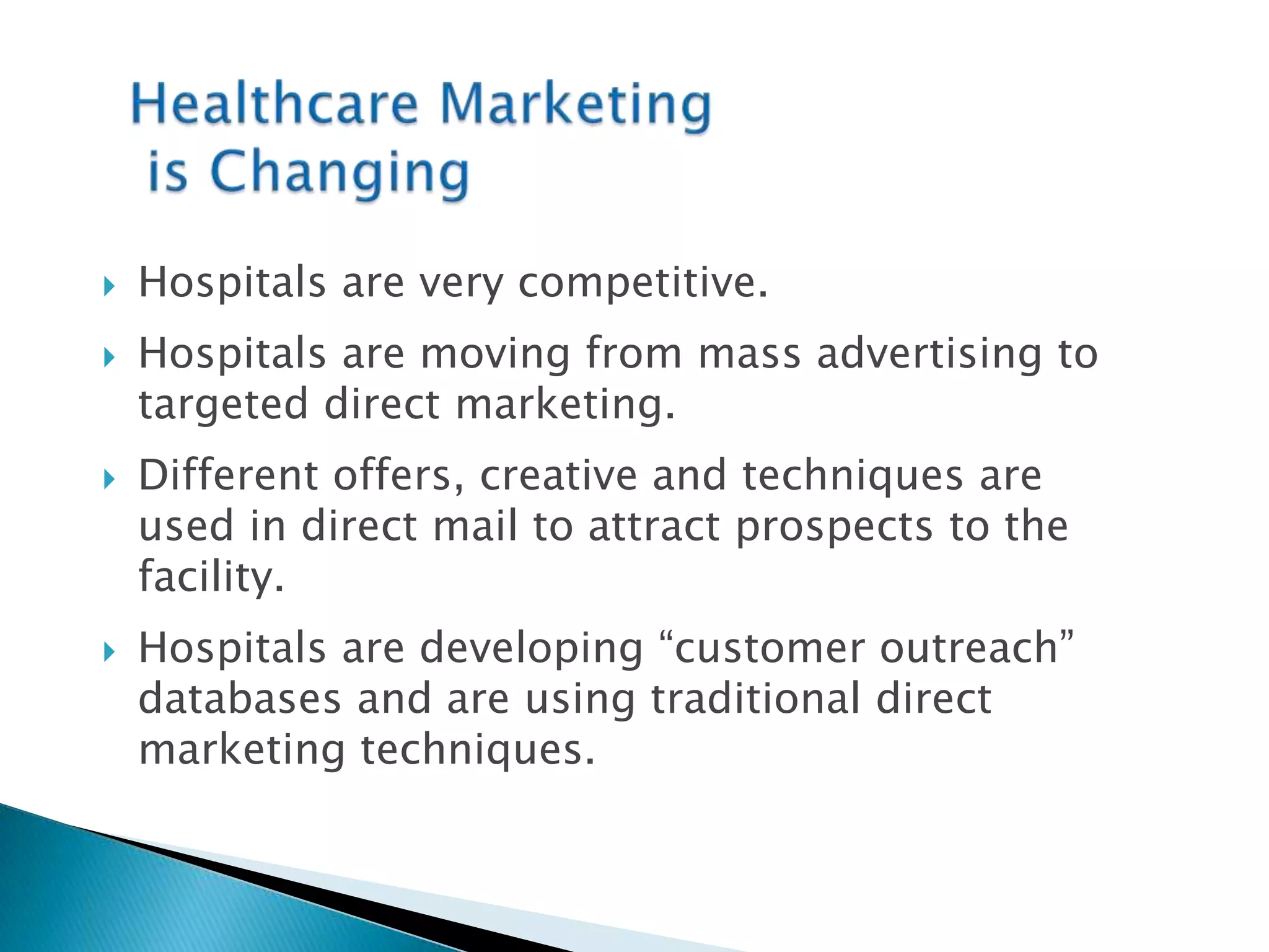 Healthcare Marketing is ChangingHospitals are very competitive. Hospitals are moving from mass advertising to targeted direct marketing.Different offers, creative and techniques are used in direct mail to attract prospects to the facility.Hospitals are developing “customer outreach” databases and are using traditional direct marketing techniques.