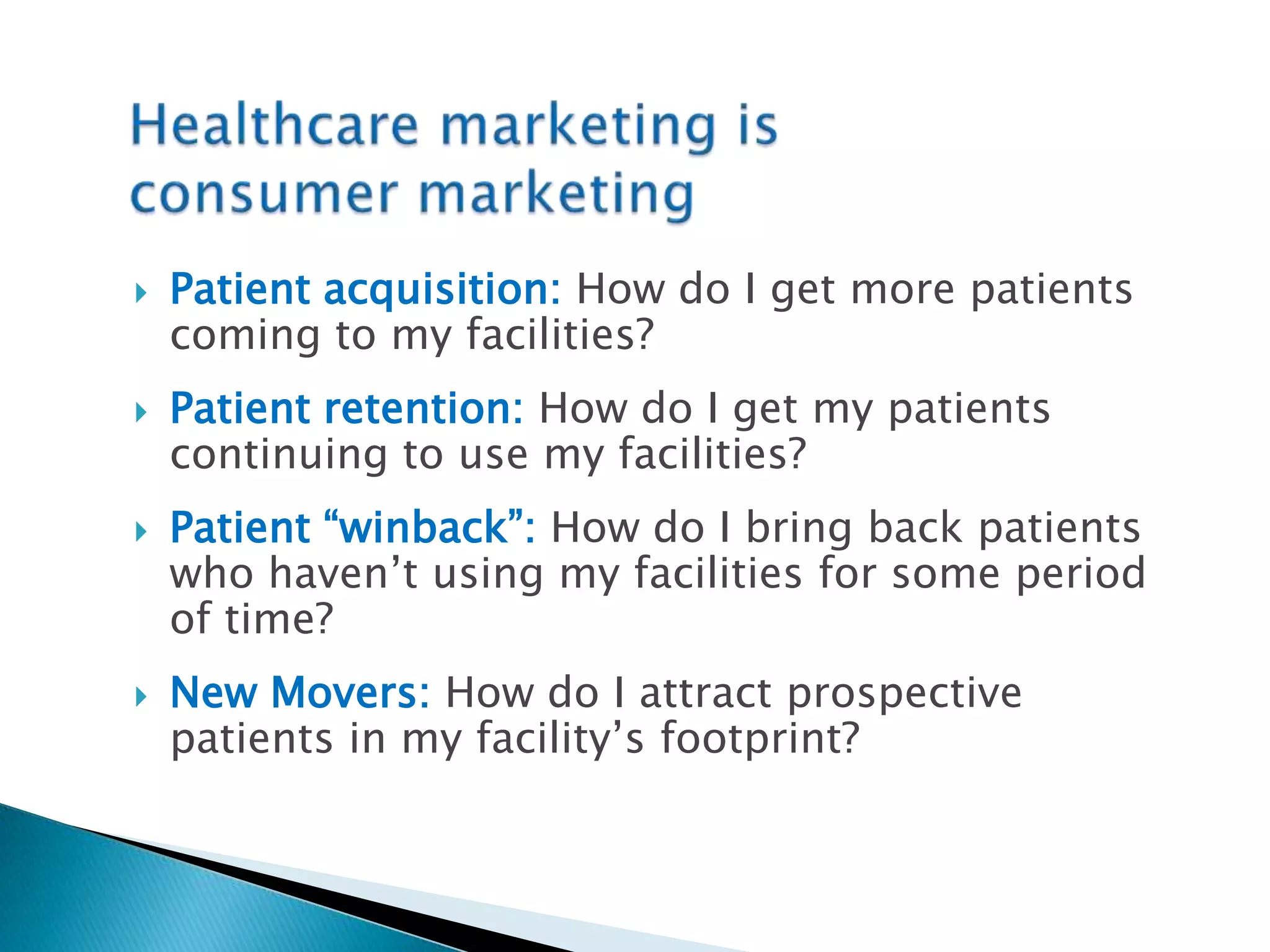 Healthcare marketing isconsumer marketingPatient acquisition:How do I get more patients coming to my facilities?Patient retention:How do I get my patients continuing to use my facilities?Patient “winback”:How do I bring back patients who haven’t using my facilities for some period of time?New Movers:How do I attract prospective patients in my facility’s footprint?