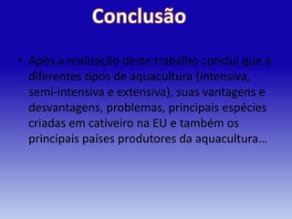 • Após a realização deste trabalho conclui que á
  diferentes tipos de aquacultura (intensiva,
  semi-intensiva e extensiva), suas vantagens e
  desvantagens, problemas, principais espécies
  criadas em cativeiro na EU e também os
  principais países produtores da aquacultura…
 