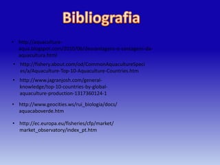 • http://aquacultura-
  aqua.blogspot.com/2010/06/desvantagens-e-vantagens-da-
  aquacultura.html
• http://fishery.about.com/od/CommonAquacultureSpeci
  es/a/Aquaculture-Top-10-Aquaculture-Countries.htm
• http://www.jagranjosh.com/general-
  knowledge/top-10-countries-by-global-
  aquaculture-production-1317360124-1

• http://www.geocities.ws/rui_biologia/docs/
  aquacaboverde.htm

• http://ec.europa.eu/fisheries/cfp/market/
  market_observatory/index_pt.htm
 