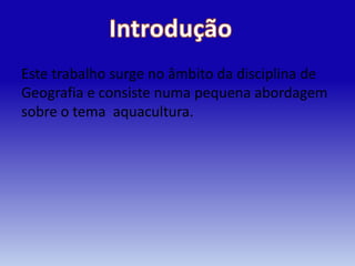 Este trabalho surge no âmbito da disciplina de
Geografia e consiste numa pequena abordagem
sobre o tema aquacultura.
 