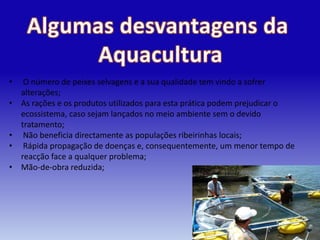 •    O número de peixes selvagens e a sua qualidade tem vindo a sofrer
    alterações;
•   As rações e os produtos utilizados para esta prática podem prejudicar o
    ecossistema, caso sejam lançados no meio ambiente sem o devido
    tratamento;
•    Não beneficia directamente as populações ribeirinhas locais;
•    Rápida propagação de doenças e, consequentemente, um menor tempo de
    reacção face a qualquer problema;
•   Mão-de-obra reduzida;
 