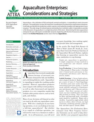 Aquaculture Enterprises:
   ATTRA Considerations and Strategies
    A Publication of ATTRA - National Sustainable Agriculture Information Service • 1-800-346-9140 • www.attra.ncat.org

By Lance Gegner                             Aquaculture—the cultivation of ﬁsh and aquatic animals and plants—is expanding to meet consumer
NCAT Agriculture                            demand. This publication surveys the important considerations for planning an aquaculture enterprise.
Specialist                                  It will help you identify the production system, species, and marketing strategy most appropriate to your
©NCAT 2006                                  situation. The wide range of cultured species and production methods makes it impossible to provide
                                            a full discussion of aquaculture in a single document of this kind. Determining the best aquaculture
                                            enterprise for you will require considerable research, beginning with the list of resources and contacts
                                            listed in the Further Resources section and in the four Appendices.




Contents                                                                                          to acquire knowledge, have working capital,
                                                                                                  and provide labor and management.
Introduction ..................... 1
Motivation and Goals ... 2                                                                        In the article The Small Fish Farmer—Is
Organic Aquaculture .... 2                                                                        There a Niche?, James W. Avault, Jr., Loui-
Natural and Personal                                                                              siana State University Professor Emeritus of
Resources .......................... 3                                                            the Aquaculture Research Station, explains
Regulatory Aspects ....... 4                                                                      that farming an aquaculture species has
Species ............................... 4                                                         many similarities to crop farming.
Production Systems ...... 5                                                                           Simply put, aquaculture is agriculture.
Marketing .......................... 6
                                            Market-size catﬁsh under harvest.
                                                                                                      A simple comparison of steps involved in
Business Planning .......... 7              Photo by Peggy Greb.                                      corn production and channel catf ish
                                            Photo courtesy of USDA/ARS.                               farming follow:
Summary .......................... 8
Further Resources ......... 8                                                                         Corn Production: 1. Secure funds to begin;
References ........................ 9       Introduction                                              2. Plow ground; 3. Plant seeds; 4. Fertilize



                                            A
                                                                                                      soil; 5. Control weeds and insects; 6. Con-
Appendices ................... 10                  quaculture has received considerable               trol parasites and disease; and 7. Harvest,
Appendix I                                         interest because of increased con-                 process, market.
List of U.S. Regional
Aquaculture Centers ... 10                         sumer demand for ﬁsh and shellﬁsh,                 Catﬁsh Farming: 1. Secure funds and per-
Appendix II                                 and a declining ﬁsheries catch. Aquaculture               mits to begin if needed; 2. Build ponds and
Sea Grant Programs ... 10                   is expanding to exploit the resulting market              get a source of water; 3. Stock ﬁngerlings;
Appendix III                                potential. However, aquaculture producers                 4. Fertilize pond water and/or feed fish,
Aquaculture Book                                                                                      and maintain good water quality; 5. Control
Dealers ............................. 14    must compete with wild-harvested products,                weeds, wild ﬁsh, and pests; 6. Control para-
Appendix IV                                 as well as other farm-raised and imported                 sites and diseases; and 7. Harvest, process,
Names of Common                             products, in a very competitive market that               market. Once these concepts are under-
Aquaculture Species ... 15
                                            includes other protein sources, such as beef,             stood, you must establish goals and prefer-
                                                                                                      ably put them in writing….Once you visual-
                                            pork, and chicken.                                        ize short- and long-range goals, a feasibility
ATTRA — National Sustainable                                                                          study should be conducted. Begin with a
Agriculture Information Service             Many of your decisions will depend on what                checklist. A partial list might include: which
is managed by the National Cen-
ter for Appropriate Technology
                                            you want to do with your aquaculture enter-               species to culture, where to locate, any legal
(NCAT) and is funded under a                prise. Will it be a small part of your farm-              constraints, marketing potential, proﬁt out-
grant from the United States
                                            ing operation, or are you looking to become               look, and other aspects. (Avault, 2002)
Department of Agriculture’s
Rural Business-Cooperative Ser-             a full-time aquaculturist? But whether                The Aquaculture Site Evaluation Ques-
vice. Visit the NCAT Web site
(www.ncat.org/agri.                         it is a small or a full-time operation, you           tionnaire from West Virginia Univer-
html) for more informa-
tion on our sustainable
                                            will need to treat it as a business to make a         sity Extension can be used to help deter-
agriculture projects. ����                  proﬁt. As in all businesses, you will need            mine whether your proposed aquaculture
 