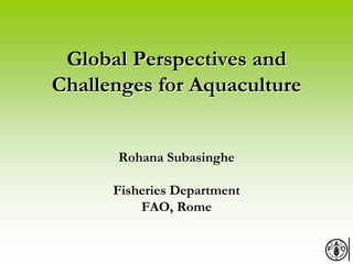 Global Perspectives andGlobal Perspectives and
Challenges for AquacultureChallenges for Aquaculture
Rohana SubasingheRohana Subasinghe
Fisheries DepartmentFisheries Department
FAO, RomeFAO, Rome
 