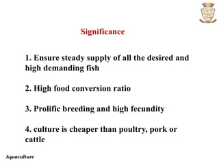 Aquaculture
Significance
1. Ensure steady supply of all the desired and
high demanding fish
2. High food conversion ratio
3. Prolific breeding and high fecundity
4. culture is cheaper than poultry, pork or
cattle
 