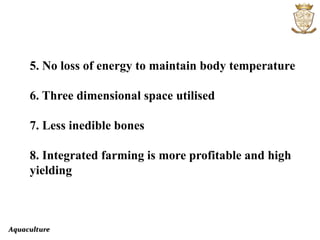 Aquaculture
5. No loss of energy to maintain body temperature
6. Three dimensional space utilised
7. Less inedible bones
8. Integrated farming is more profitable and high
yielding
 