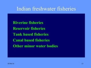 05/06/14 13
Indian freshwater fisheries
Riverine fisheries
Reservoir fisheries
Tank based fisheries
Canal based fisheries
Other minor water bodies
 