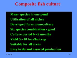 05/06/14 18
Composite fish culture
Many species in one pond
Utilization of all niches
Developed form monoculture
Six species combination - good
Culture period 6 - 8 months
Yield 5 - 10 tons/ha/crop
Suitable for all areas
Easy to do and assured production
 