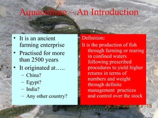 Aquaculture – An Introduction
• It is an ancient
farming enterprise
• Practised for more
than 2500 years
• It originated at…..
– China?
– Egypt?
– India?
– Any other country?
Definition:
It is the production of fish
through farming or rearing
in confined waters
following prescribed
procedures to yield higher
returns in terms of
numbers and weight
through definite
management practices
and control over the stock
 