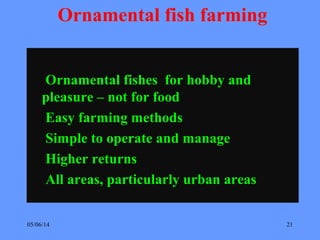 05/06/14 21
Ornamental fish farming
Ornamental fishes for hobby and
pleasure – not for food
Easy farming methods
Simple to operate and manage
Higher returns
All areas, particularly urban areas
 
