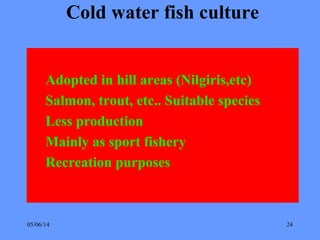 05/06/14 24
Cold water fish culture
Adopted in hill areas (Nilgiris,etc)
Salmon, trout, etc.. Suitable species
Less production
Mainly as sport fishery
Recreation purposes
 