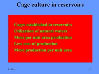 05/06/14 25
Cage culture in reservoirs
Cages established in reservoirs
Utilization of natural waters
More per unit area production
Less cost of production
More production per unit area
 