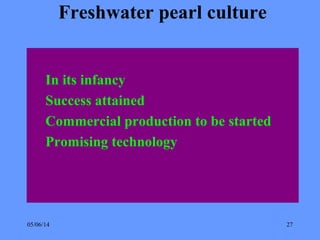 05/06/14 27
Freshwater pearl culture
In its infancy
Success attained
Commercial production to be started
Promising technology
 