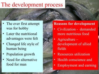 The development process
• The ever first attempt
was for hobby
• Later the nutritional
advantages were felt
• Changed life style of
human being
• Population growth
• Need for alternative
food for man
Reasons for development
• Civilization - demanded
more nutritious food
• Agriculture –
development of allied
fields
• Resources utilization
• Health conscience and
• Employment and earning
 