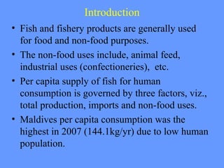 Introduction
• Fish and fishery products are generally used
for food and non-food purposes.
• The non-food uses include, animal feed,
industrial uses (confectioneries), etc.
• Per capita supply of fish for human
consumption is governed by three factors, viz.,
total production, imports and non-food uses.
• Maldives per capita consumption was the
highest in 2007 (144.1kg/yr) due to low human
population.
 