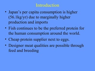 Introduction
• Japan’s per capita consumption is higher
(56.1kg/yr) due to marginally higher
production and imports
• Fish continues to be the preferred protein for
the human consumption around the world.
• Cheap protein supplier next to eggs.
• Designer meat qualities are possible through
feed and breeding
 