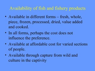 Availability of fish and fishery products
• Available in different forms – fresh, whole,
piece, frozen, processed, dried, value added
and cooked.
• In all forms, perhaps the cost does not
influence the preference.
• Available at affordable cost for varied sections
of people.
• Available through capture from wild and
culture in the captivity
 