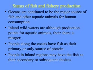Status of fish and fishery production
• Oceans are continued to be the major source of
fish and other aquatic animals for human
consumption
• Inland wild waters are although production
points for aquatic animals, their share is
meager.
• People along the coasts have fish as their
primary or only source of protein.
• People in inland regions may have the fish as
their secondary or subsequent choices
 