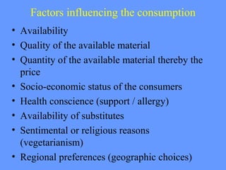Factors influencing the consumption
• Availability
• Quality of the available material
• Quantity of the available material thereby the
price
• Socio-economic status of the consumers
• Health conscience (support / allergy)
• Availability of substitutes
• Sentimental or religious reasons
(vegetarianism)
• Regional preferences (geographic choices)
 
