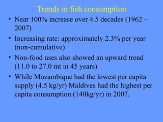 Trends in fish consumption
• Near 100% increase over 4.5 decades (1962 –
2007)
• Increasing rate: approximately 2.3% per year
(non-cumulative)
• Non-food uses also showed an upward trend
(11.0 to 27.0 mt in 45 years)
• While Mozambique had the lowest per capita
supply (4.5 kg/yr) Maldives had the highest per
capita consumption (140kg/yr) in 2007.
 