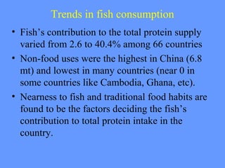 Trends in fish consumption
• Fish’s contribution to the total protein supply
varied from 2.6 to 40.4% among 66 countries
• Non-food uses were the highest in China (6.8
mt) and lowest in many countries (near 0 in
some countries like Cambodia, Ghana, etc).
• Nearness to fish and traditional food habits are
found to be the factors deciding the fish’s
contribution to total protein intake in the
country.
 