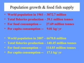 Population growth & food fish supply
• World population in 1961 – 3072.7 million
• Total fisheries production – 39.1 million tonnes
• For food consumption -- 27.69 million tonnes
• Per capita consumption -- 9.01 kg/ yr
• World population in 2007 – 6670.8 million
• Total fisheries production – 140.45 million tonnes
• For food consumption -- 114.03 million tonnes
• Per capita consumption -- 17.1 kg/ yr
 