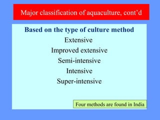 Major classification of aquaculture, cont’d
Based on the type of culture method
Extensive
Improved extensive
Semi-intensive
Intensive
Super-intensive
Four methods are found in India
 