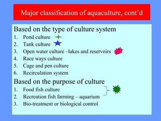 Major classification of aquaculture, cont’d
Based on the type of culture system
1. Pond culture
2. Tank culture
3. Open water culture –lakes and reservoirs
4. Race ways culture
5. Cage and pen culture
6. Recirculation system
Based on the purpose of culture
1. Food fish culture
2. Recreation fish farming – aquarium
3. Bio-treatment or biological control
 