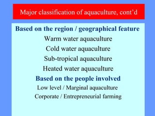 Major classification of aquaculture, cont’d
Based on the region / geographical feature
Warm water aquaculture
Cold water aquaculture
Sub-tropical aquaculture
Heated water aquaculture
Based on the people involved
Low level / Marginal aquaculture
Corporate / Entrepreneurial farming
 