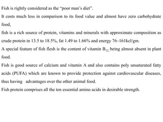Fish is rightly considered as the “poor man’s diet”.
It costs much less in comparison to its food value and almost have zero carbohydrate
food,
fish is a rich source of protein, vitamins and minerals with approximate composition as
crude protein in 13.5 to 18.5%, fat 1.49 to 1.66% and energy 76–161kcl/gm.
A special feature of fish flesh is the content of vitamin B12, being almost absent in plant
food.
Fish is good source of calcium and vitamin A and also contains poly unsaturated fatty
acids (PUFA) which are known to provide protection against cardiovascular diseases,
thus having advantages over the other animal food.
Fish protein comprises all the ten essential amino acids in desirable strength.
 