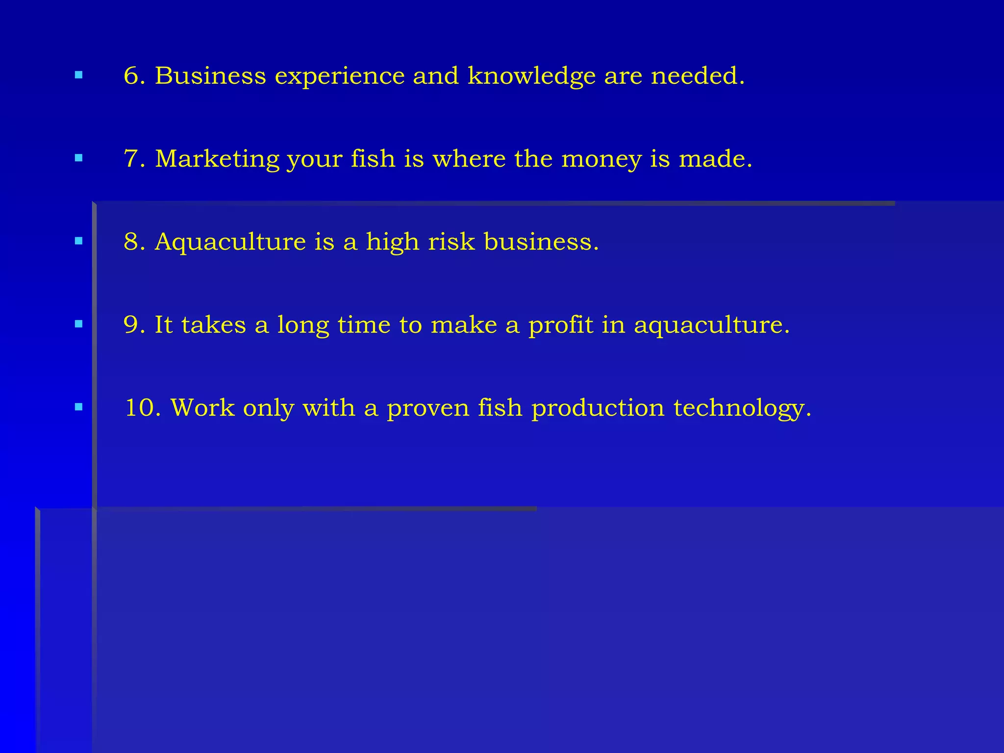  6. Business experience and knowledge are needed.
 7. Marketing your fish is where the money is made.
 8. Aquaculture is a high risk business.
 9. It takes a long time to make a profit in aquaculture.
 10. Work only with a proven fish production technology.
 