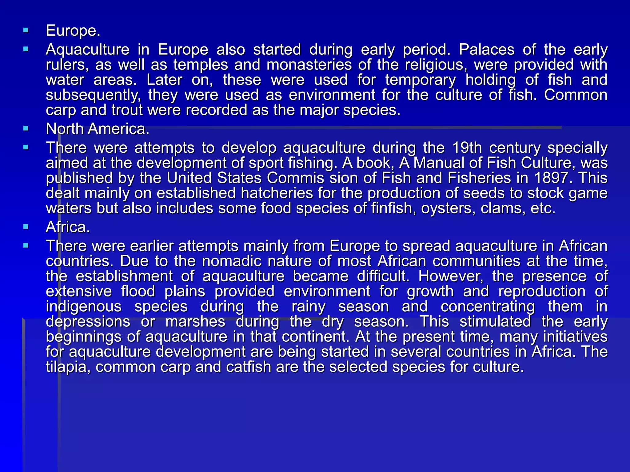  Europe.
 Aquaculture in Europe also started during early period. Palaces of the early
rulers, as well as temples and monasteries of the religious, were provided with
water areas. Later on, these were used for temporary holding of fish and
subsequently, they were used as environment for the culture of fish. Common
carp and trout were recorded as the major species.
 North America.
 There were attempts to develop aquaculture during the 19th century specially
aimed at the development of sport fishing. A book, A Manual of Fish Culture, was
published by the United States Commis sion of Fish and Fisheries in 1897. This
dealt mainly on established hatcheries for the production of seeds to stock game
waters but also includes some food species of finfish, oysters, clams, etc.
 Africa.
 There were earlier attempts mainly from Europe to spread aquaculture in African
countries. Due to the nomadic nature of most African communities at the time,
the establishment of aquaculture became difficult. However, the presence of
extensive flood plains provided environment for growth and reproduction of
indigenous species during the rainy season and concentrating them in
depressions or marshes during the dry season. This stimulated the early
beginnings of aquaculture in that continent. At the present time, many initiatives
for aquaculture development are being started in several countries in Africa. The
tilapia, common carp and catfish are the selected species for culture.
 