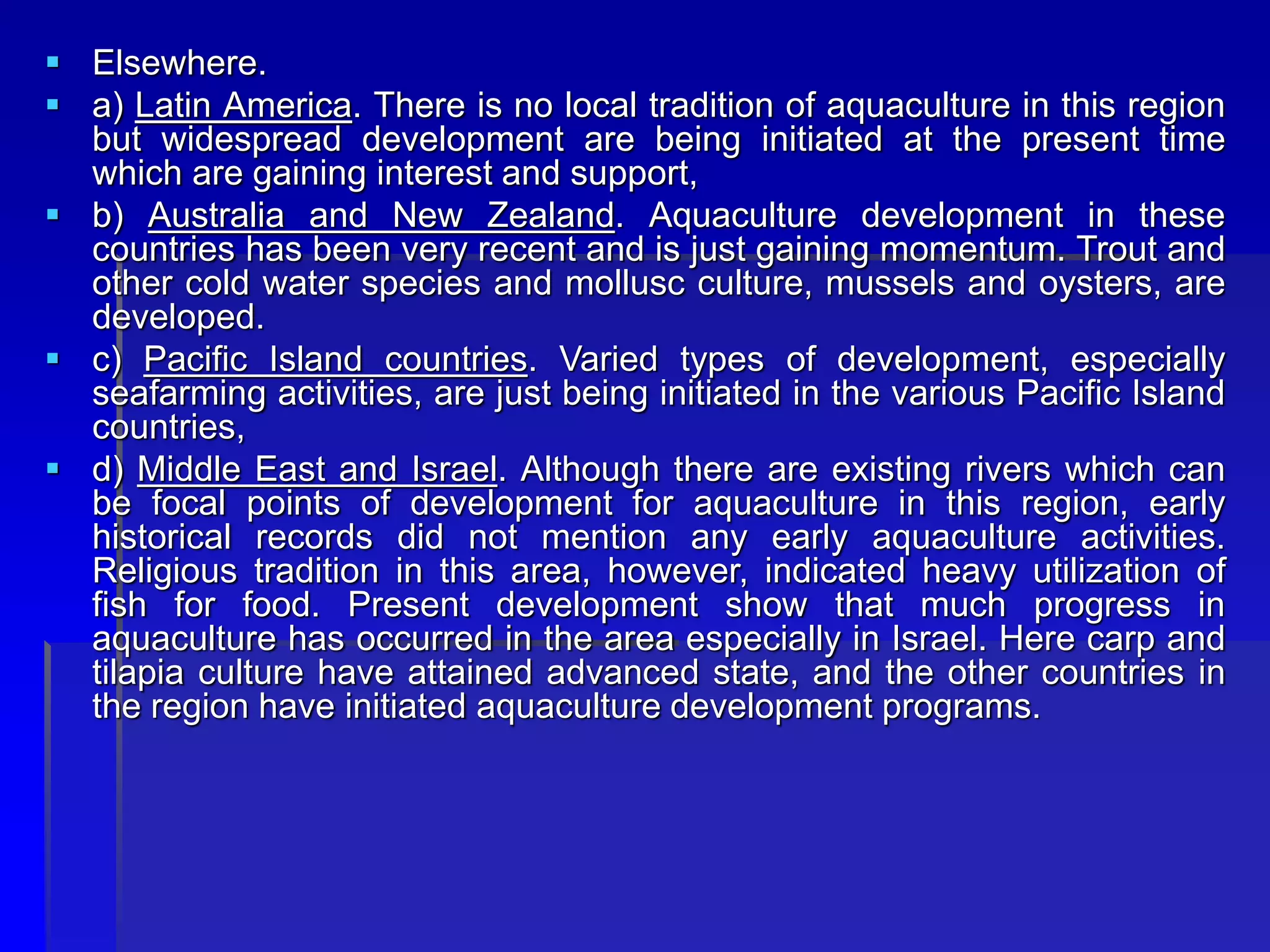  Elsewhere.
 a) Latin America. There is no local tradition of aquaculture in this region
but widespread development are being initiated at the present time
which are gaining interest and support,
 b) Australia and New Zealand. Aquaculture development in these
countries has been very recent and is just gaining momentum. Trout and
other cold water species and mollusc culture, mussels and oysters, are
developed.
 c) Pacific Island countries. Varied types of development, especially
seafarming activities, are just being initiated in the various Pacific Island
countries,
 d) Middle East and Israel. Although there are existing rivers which can
be focal points of development for aquaculture in this region, early
historical records did not mention any early aquaculture activities.
Religious tradition in this area, however, indicated heavy utilization of
fish for food. Present development show that much progress in
aquaculture has occurred in the area especially in Israel. Here carp and
tilapia culture have attained advanced state, and the other countries in
the region have initiated aquaculture development programs.
 