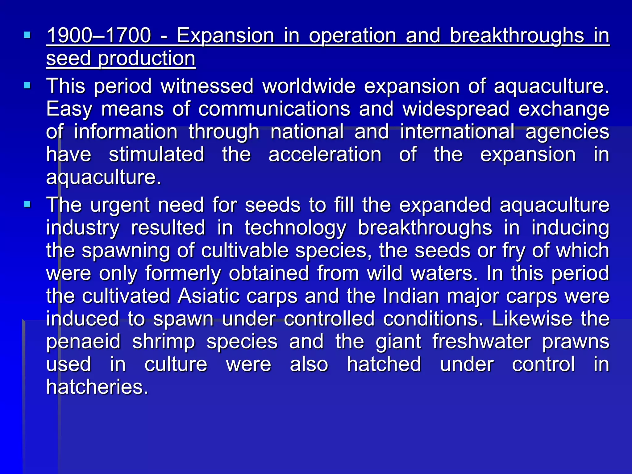  1900–1700 - Expansion in operation and breakthroughs in
seed production
 This period witnessed worldwide expansion of aquaculture.
Easy means of communications and widespread exchange
of information through national and international agencies
have stimulated the acceleration of the expansion in
aquaculture.
 The urgent need for seeds to fill the expanded aquaculture
industry resulted in technology breakthroughs in inducing
the spawning of cultivable species, the seeds or fry of which
were only formerly obtained from wild waters. In this period
the cultivated Asiatic carps and the Indian major carps were
induced to spawn under controlled conditions. Likewise the
penaeid shrimp species and the giant freshwater prawns
used in culture were also hatched under control in
hatcheries.
 